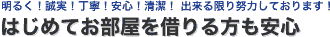 明るく！誠実！丁寧！安心！清潔！ 出来る限り努力しております！　はじめてお部屋を借りる方も安心