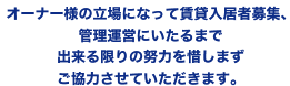 オーナー様の立場になって賃貸入居者募集、管理運営に至るまで出来る限りの努力を惜しまずご協力させて頂きます